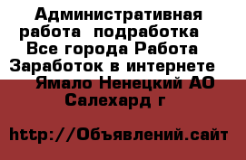 Административная работа (подработка) - Все города Работа » Заработок в интернете   . Ямало-Ненецкий АО,Салехард г.